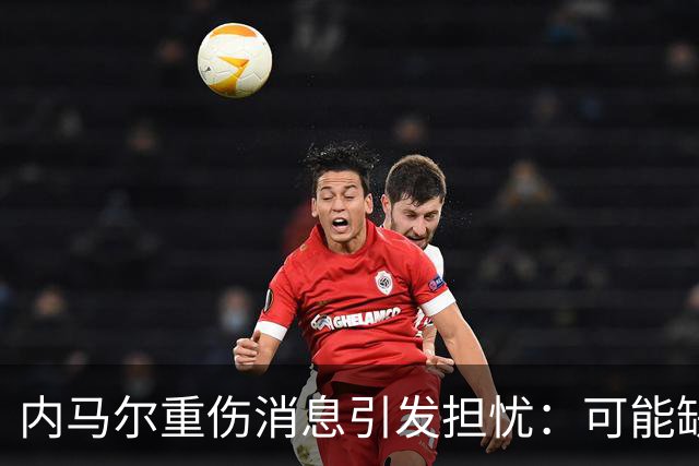 内马尔重伤消息引发担忧：可能缺席两个月或将考虑退役